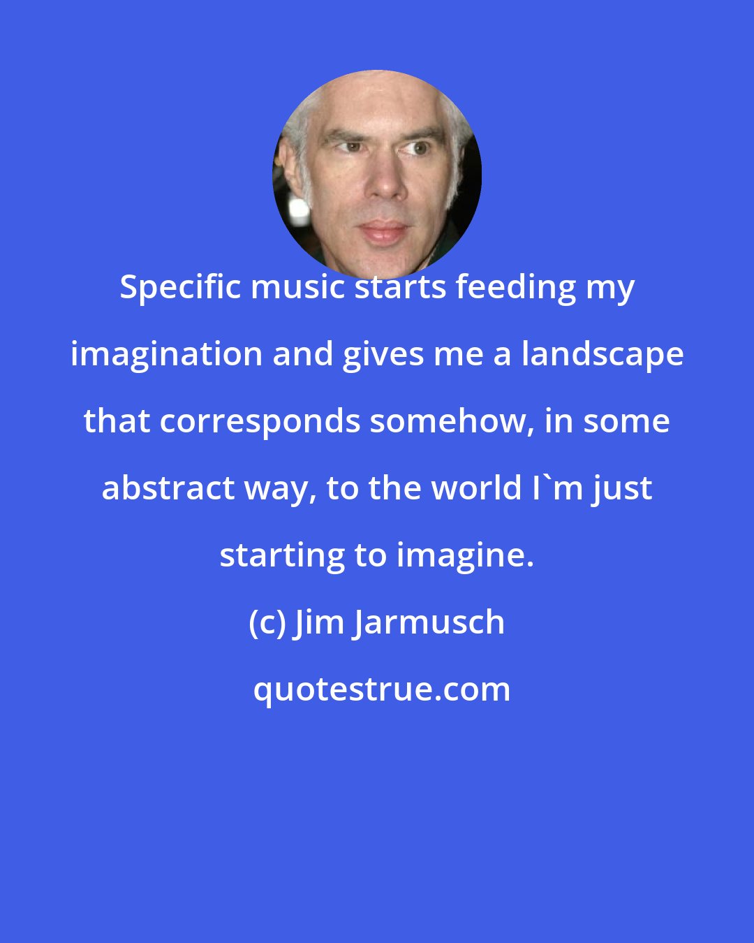 Jim Jarmusch: Specific music starts feeding my imagination and gives me a landscape that corresponds somehow, in some abstract way, to the world I'm just starting to imagine.