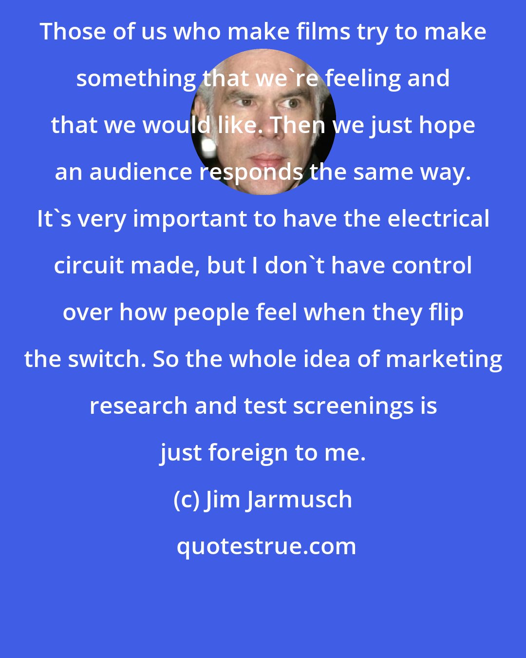 Jim Jarmusch: Those of us who make films try to make something that we're feeling and that we would like. Then we just hope an audience responds the same way. It's very important to have the electrical circuit made, but I don't have control over how people feel when they flip the switch. So the whole idea of marketing research and test screenings is just foreign to me.