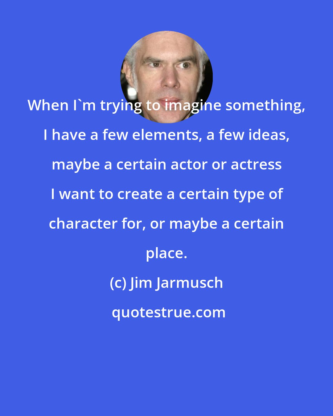 Jim Jarmusch: When I'm trying to imagine something, I have a few elements, a few ideas, maybe a certain actor or actress I want to create a certain type of character for, or maybe a certain place.