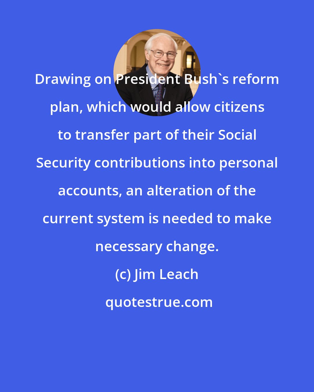 Jim Leach: Drawing on President Bush's reform plan, which would allow citizens to transfer part of their Social Security contributions into personal accounts, an alteration of the current system is needed to make necessary change.
