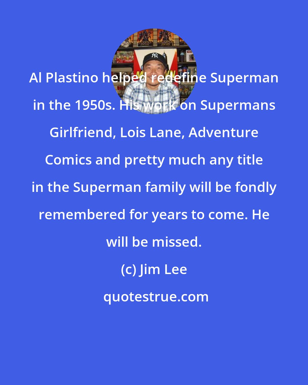Jim Lee: Al Plastino helped redefine Superman in the 1950s. His work on Supermans Girlfriend, Lois Lane, Adventure Comics and pretty much any title in the Superman family will be fondly remembered for years to come. He will be missed.
