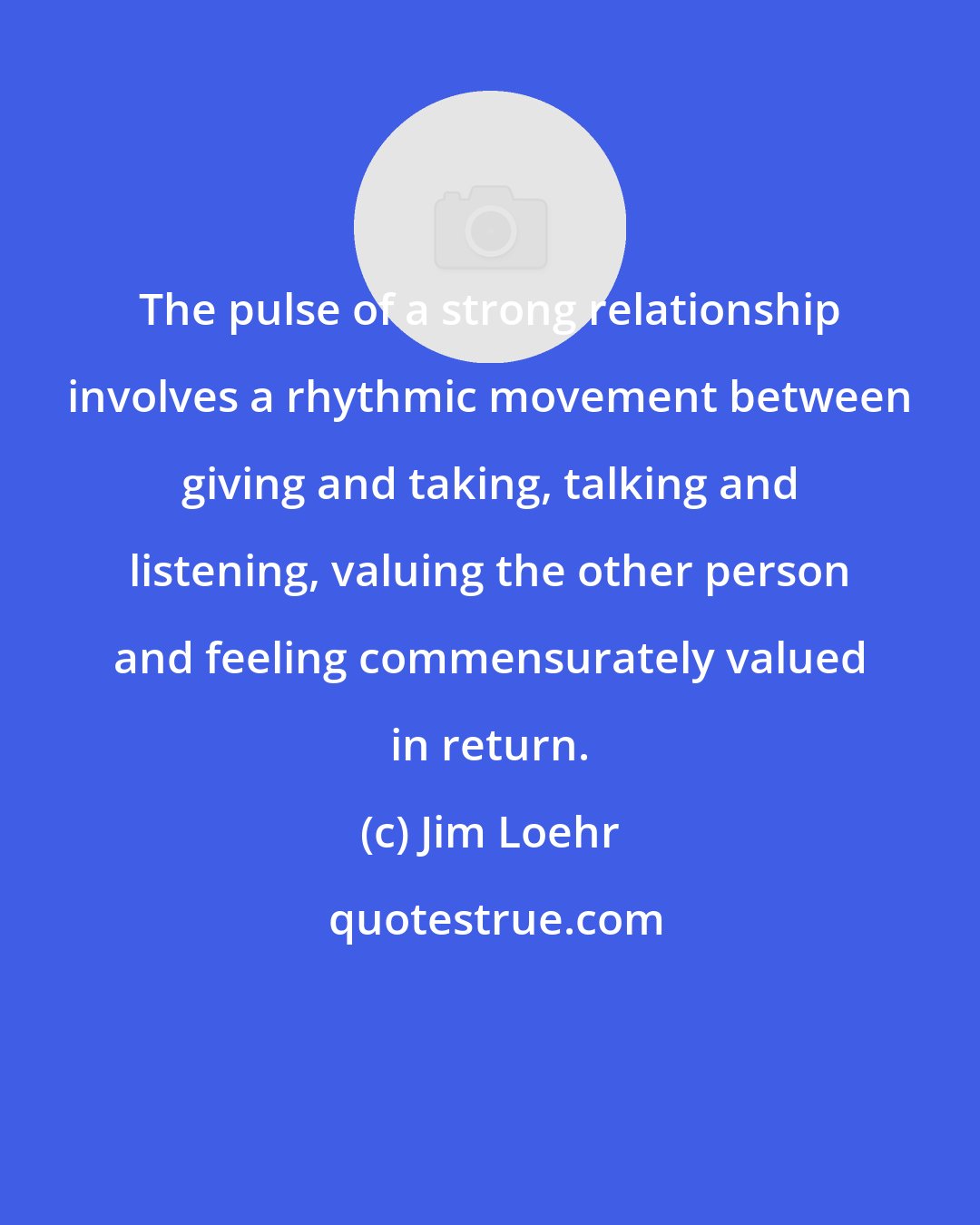 Jim Loehr: The pulse of a strong relationship involves a rhythmic movement between giving and taking, talking and listening, valuing the other person and feeling commensurately valued in return.