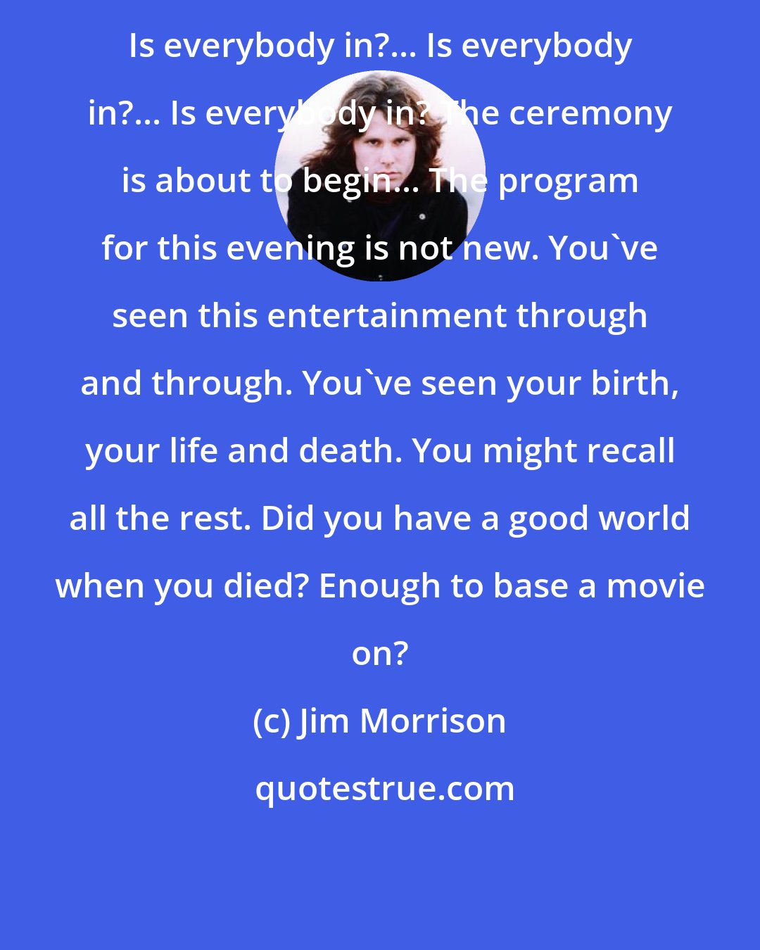 Jim Morrison: Is everybody in?... Is everybody in?... Is everybody in? The ceremony is about to begin... The program for this evening is not new. You've seen this entertainment through and through. You've seen your birth, your life and death. You might recall all the rest. Did you have a good world when you died? Enough to base a movie on?