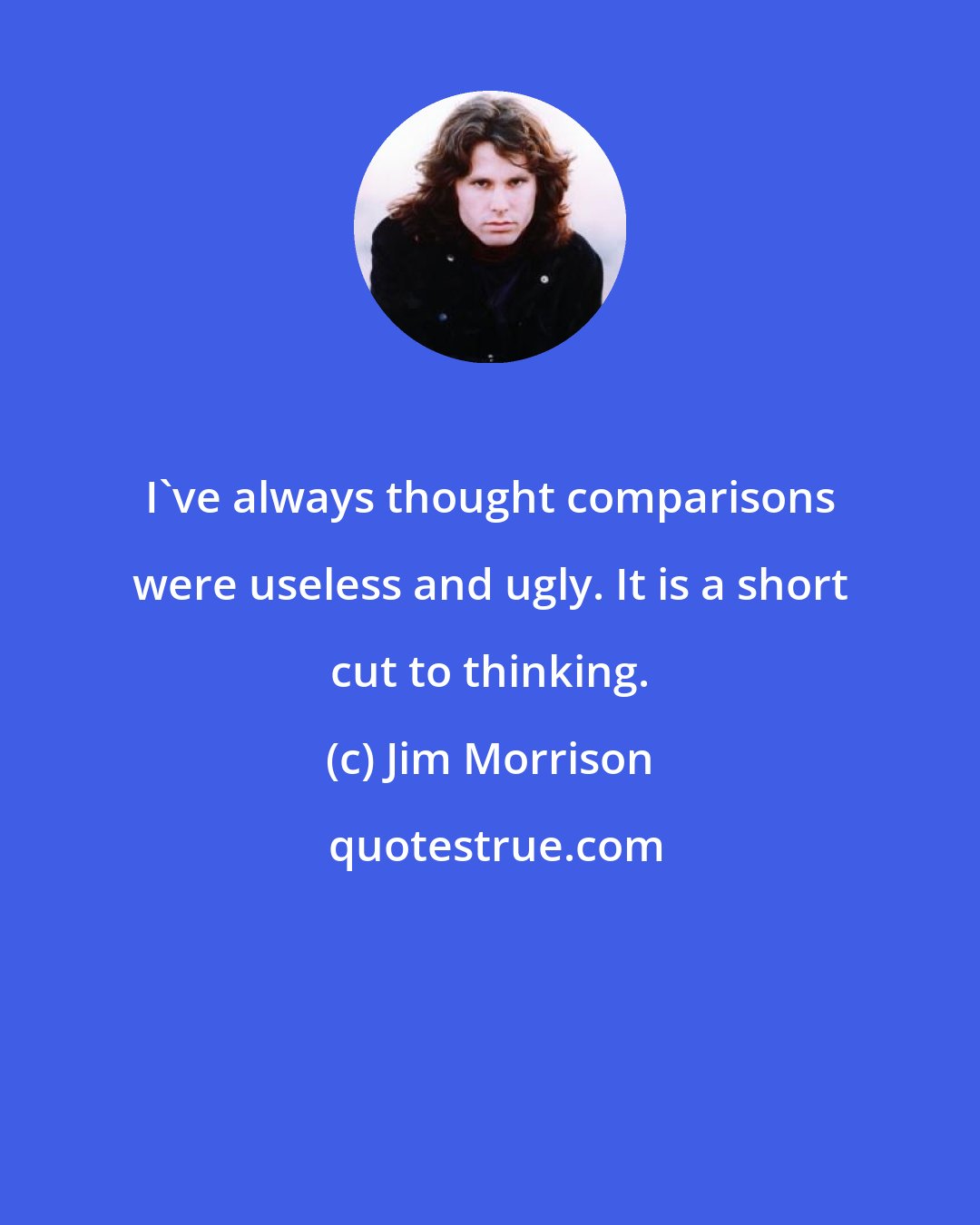 Jim Morrison: I've always thought comparisons were useless and ugly. It is a short cut to thinking.