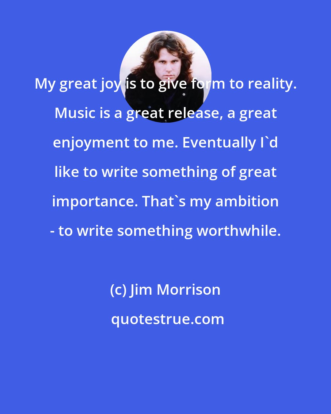 Jim Morrison: My great joy is to give form to reality. Music is a great release, a great enjoyment to me. Eventually I'd like to write something of great importance. That's my ambition - to write something worthwhile.