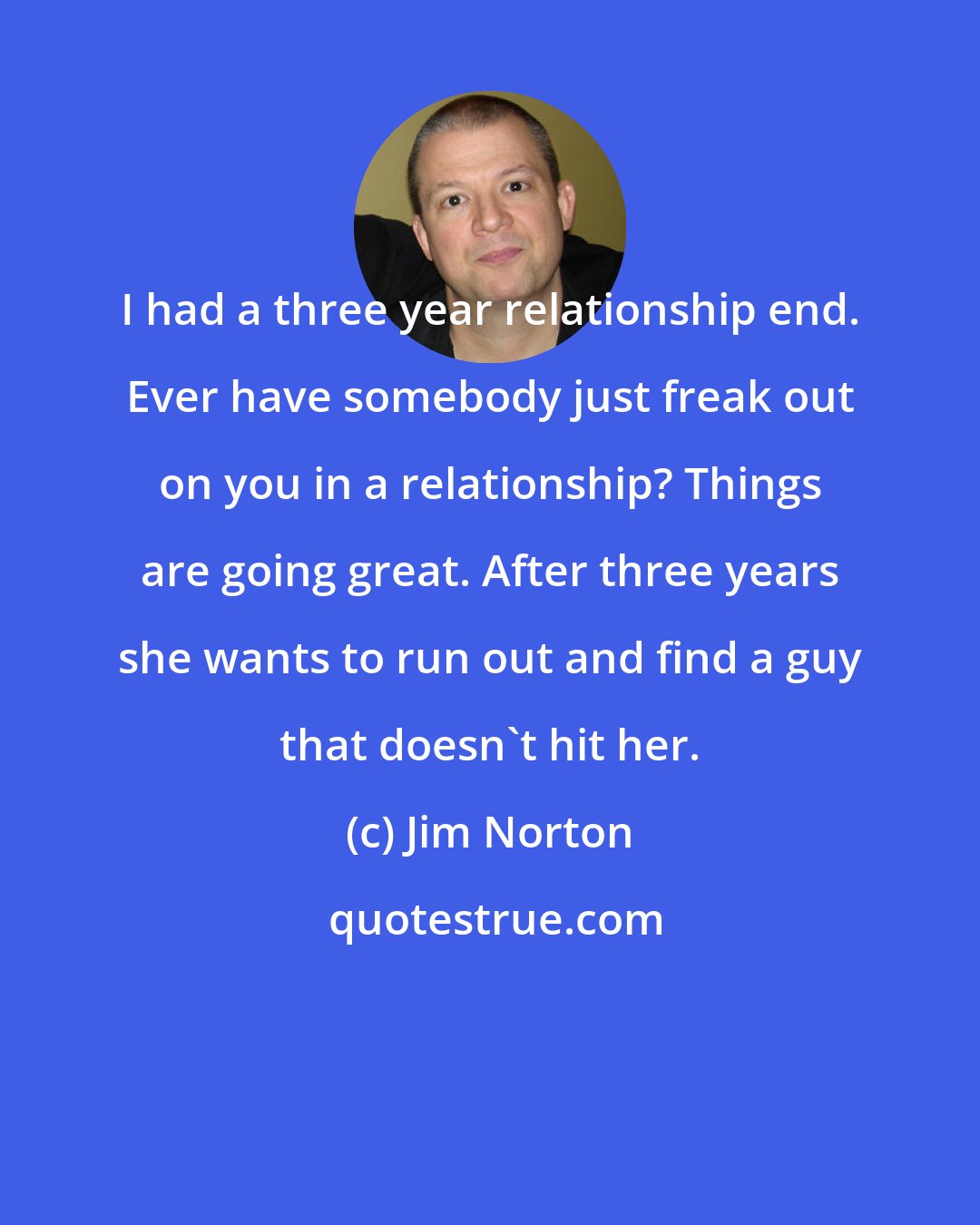 Jim Norton: I had a three year relationship end. Ever have somebody just freak out on you in a relationship? Things are going great. After three years she wants to run out and find a guy that doesn't hit her.