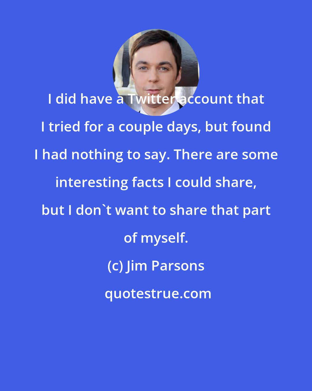 Jim Parsons: I did have a Twitter account that I tried for a couple days, but found I had nothing to say. There are some interesting facts I could share, but I don't want to share that part of myself.