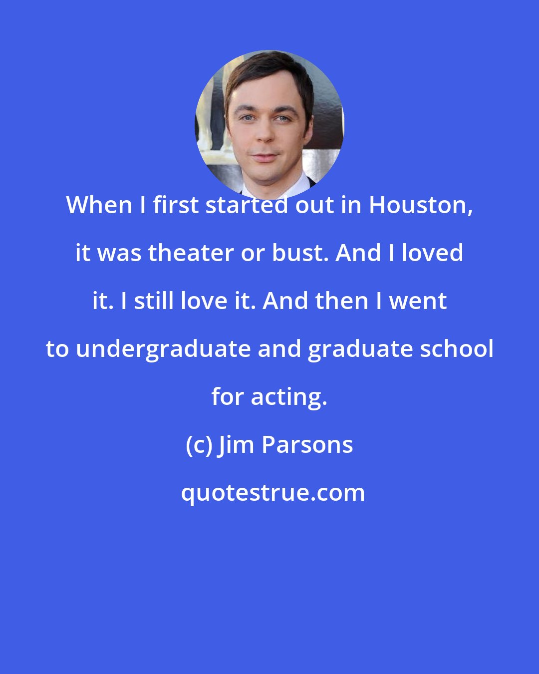 Jim Parsons: When I first started out in Houston, it was theater or bust. And I loved it. I still love it. And then I went to undergraduate and graduate school for acting.