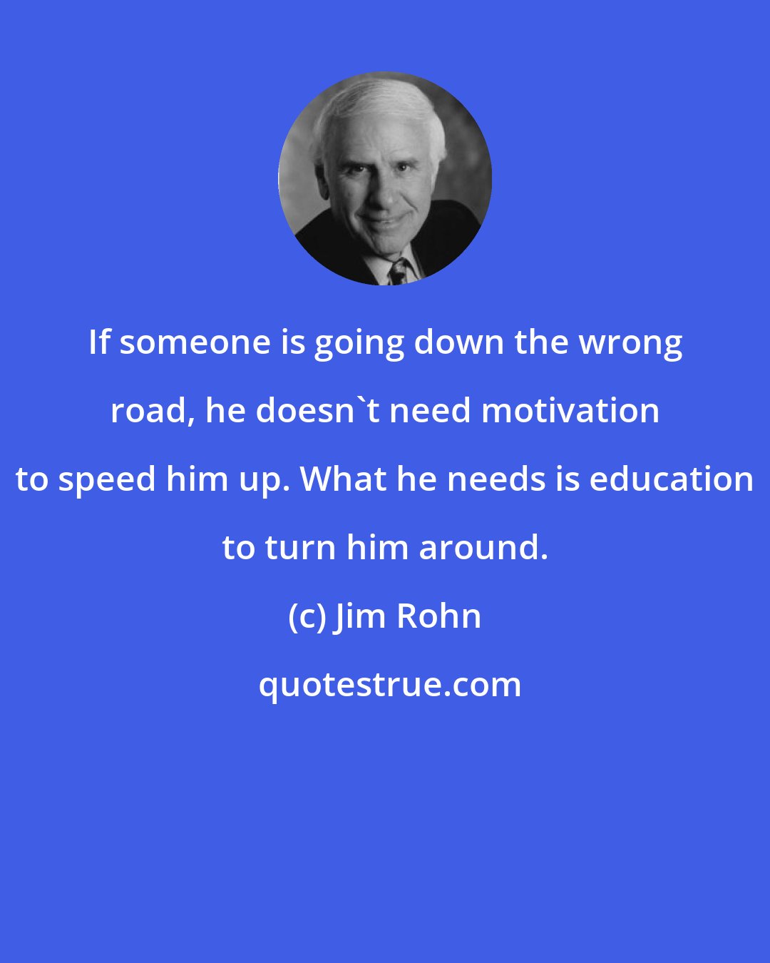 Jim Rohn: If someone is going down the wrong road, he doesn't need motivation to speed him up. What he needs is education to turn him around.