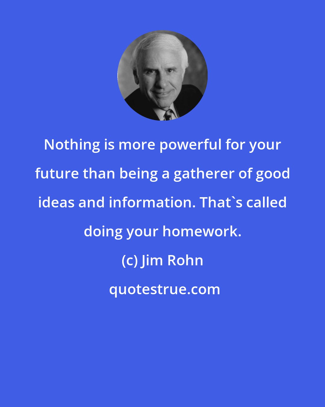 Jim Rohn: Nothing is more powerful for your future than being a gatherer of good ideas and information. That's called doing your homework.