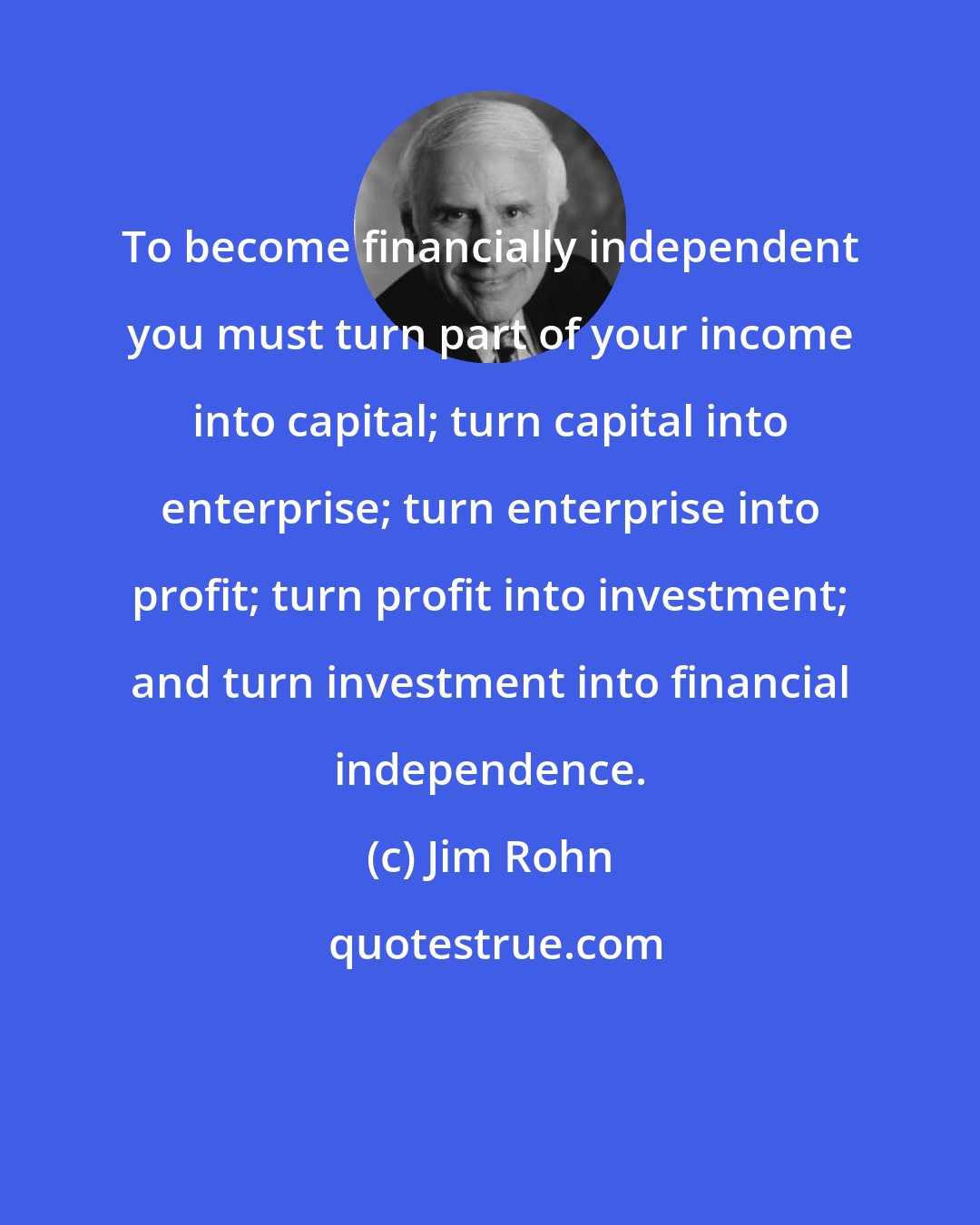 Jim Rohn: To become financially independent you must turn part of your income into capital; turn capital into enterprise; turn enterprise into profit; turn profit into investment; and turn investment into financial independence.