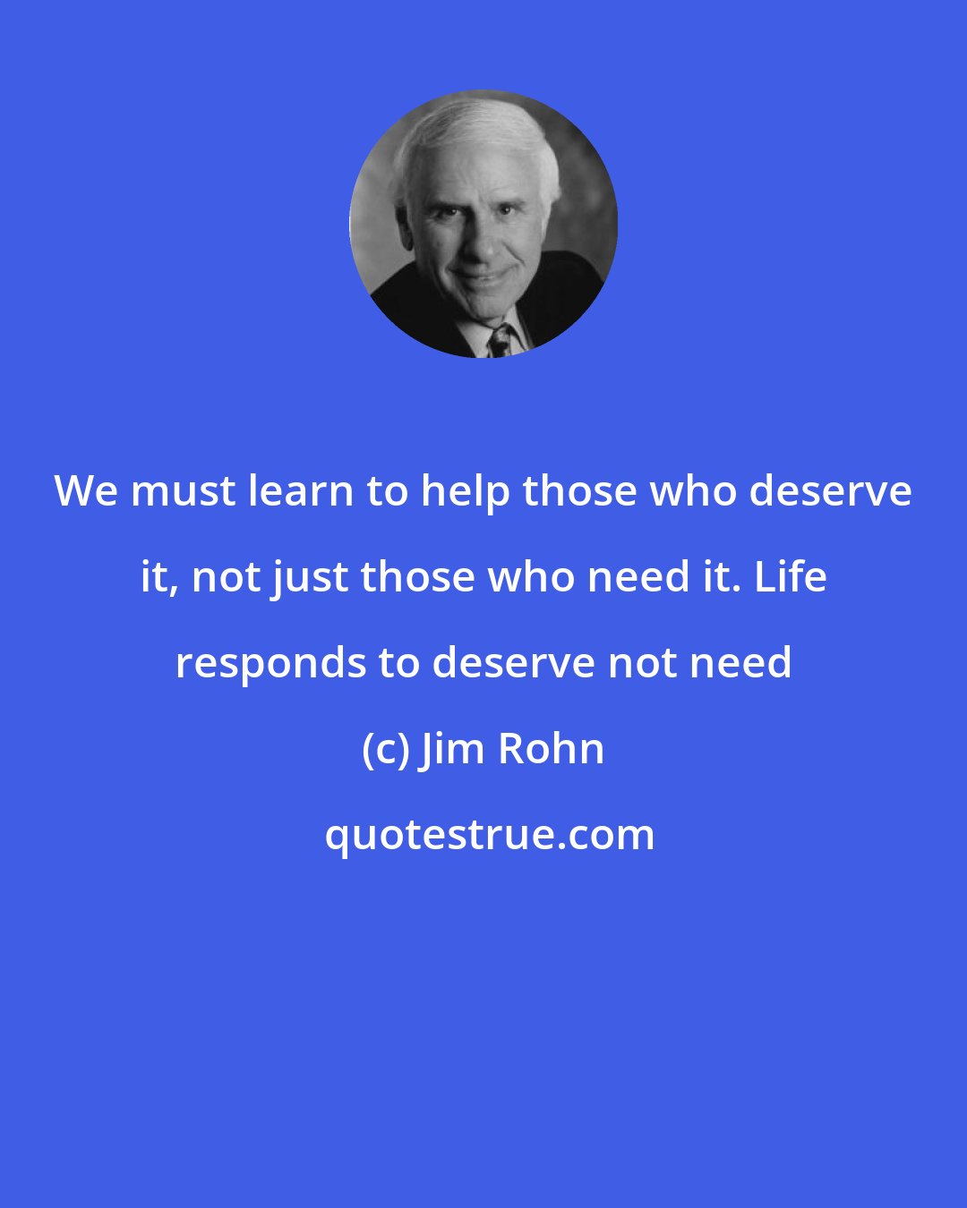 Jim Rohn: We must learn to help those who deserve it, not just those who need it. Life responds to deserve not need