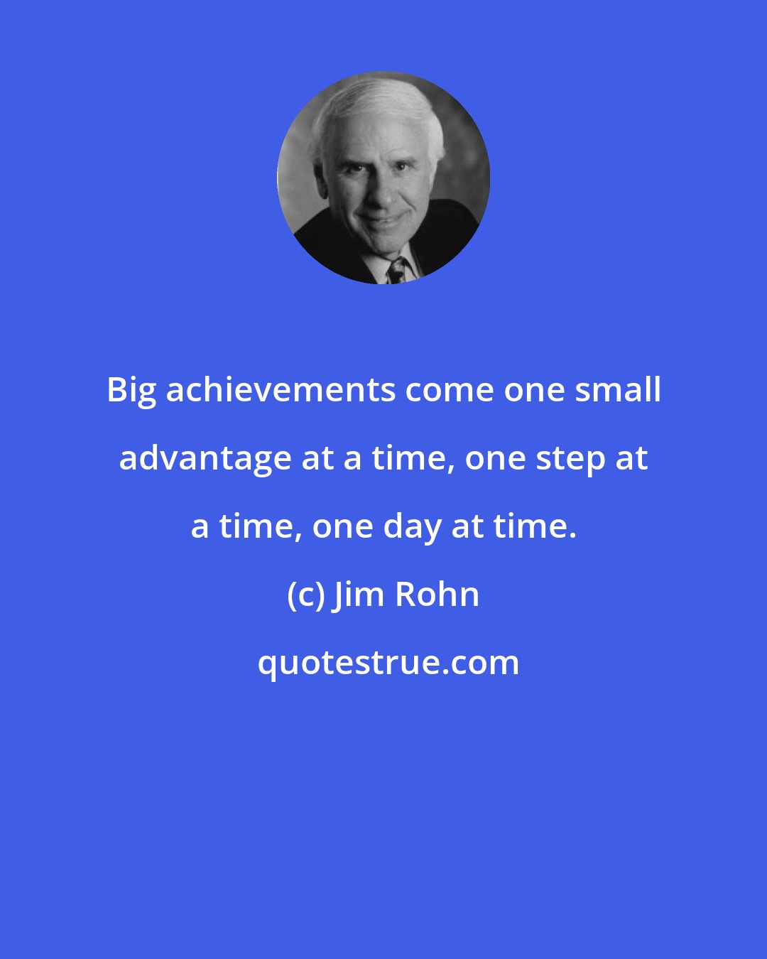 Jim Rohn: Big achievements come one small advantage at a time, one step at a time, one day at time.