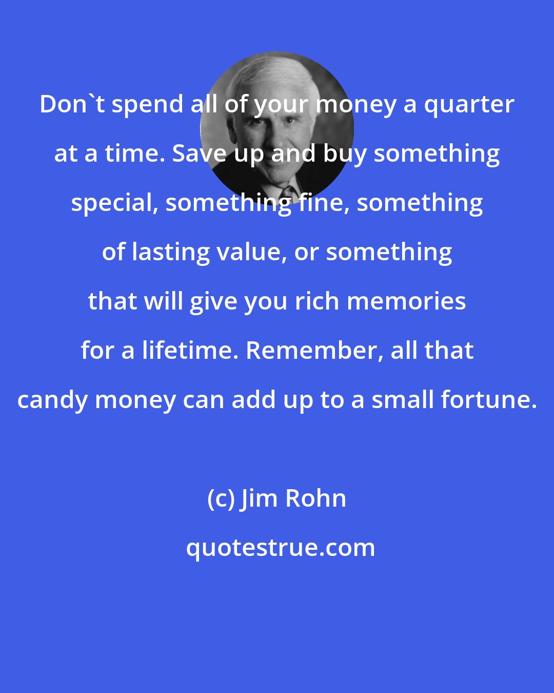 Jim Rohn: Don't spend all of your money a quarter at a time. Save up and buy something special, something fine, something of lasting value, or something that will give you rich memories for a lifetime. Remember, all that candy money can add up to a small fortune.