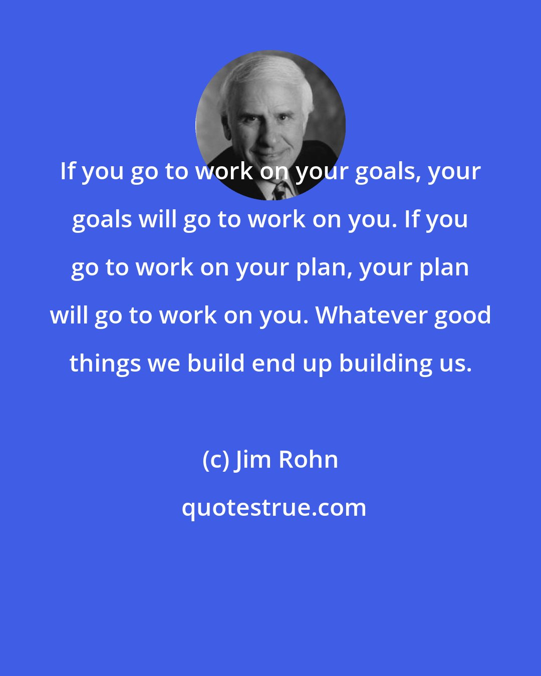 Jim Rohn: If you go to work on your goals, your goals will go to work on you. If you go to work on your plan, your plan will go to work on you. Whatever good things we build end up building us.