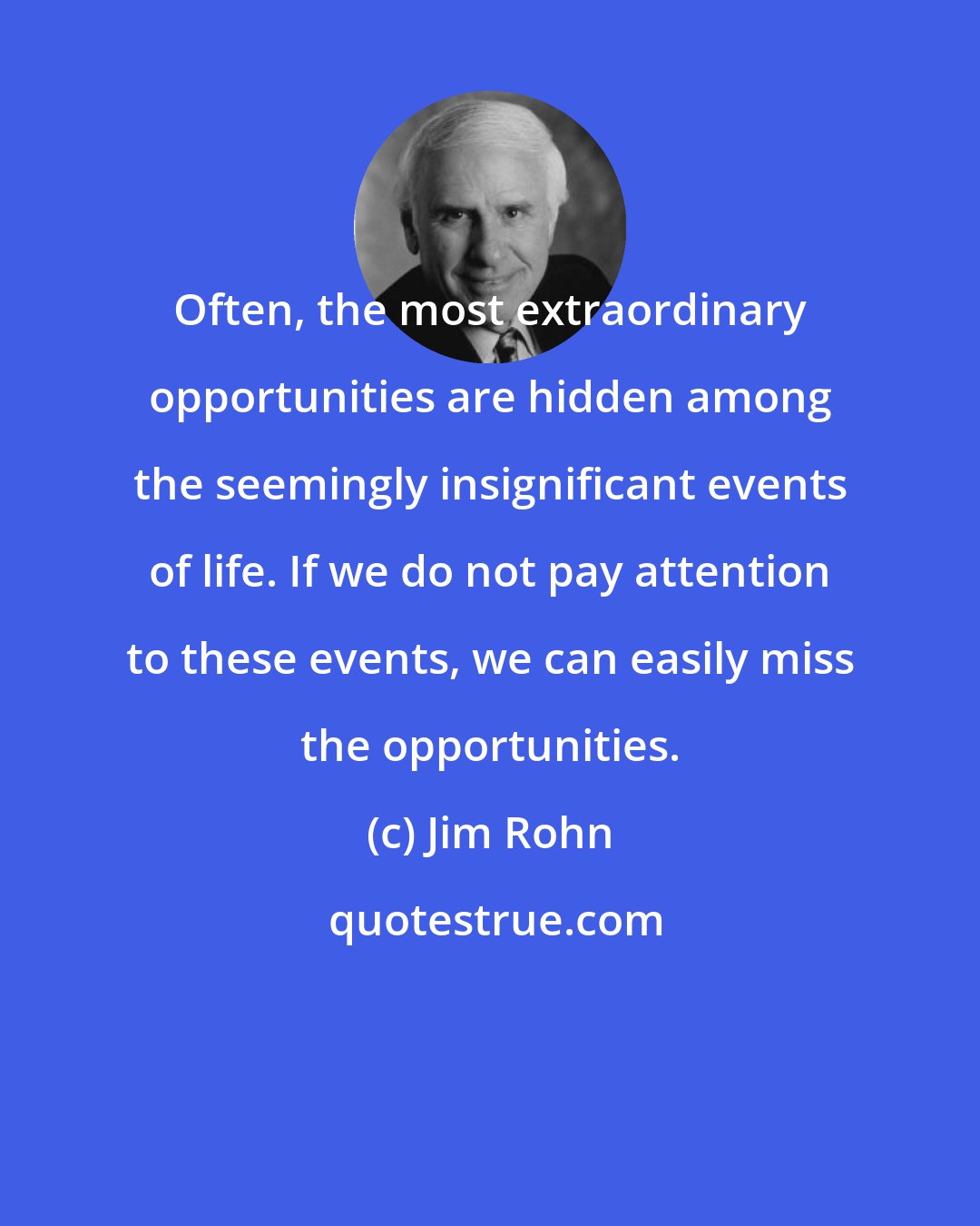 Jim Rohn: Often, the most extraordinary opportunities are hidden among the seemingly insignificant events of life. If we do not pay attention to these events, we can easily miss the opportunities.