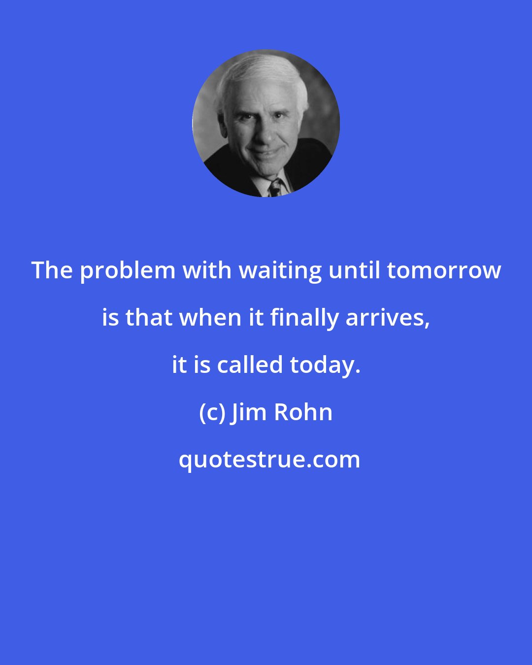 Jim Rohn: The problem with waiting until tomorrow is that when it finally arrives, it is called today.
