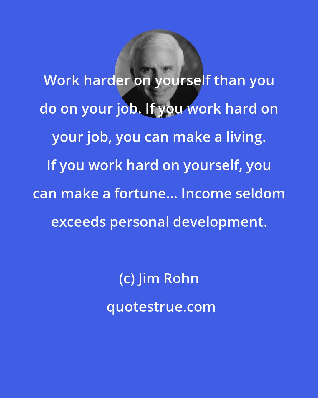 Jim Rohn: Work harder on yourself than you do on your job. If you work hard on your job, you can make a living. If you work hard on yourself, you can make a fortune... Income seldom exceeds personal development.