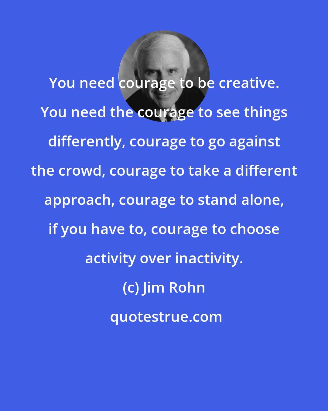 Jim Rohn: You need courage to be creative. You need the courage to see things differently, courage to go against the crowd, courage to take a different approach, courage to stand alone, if you have to, courage to choose activity over inactivity.