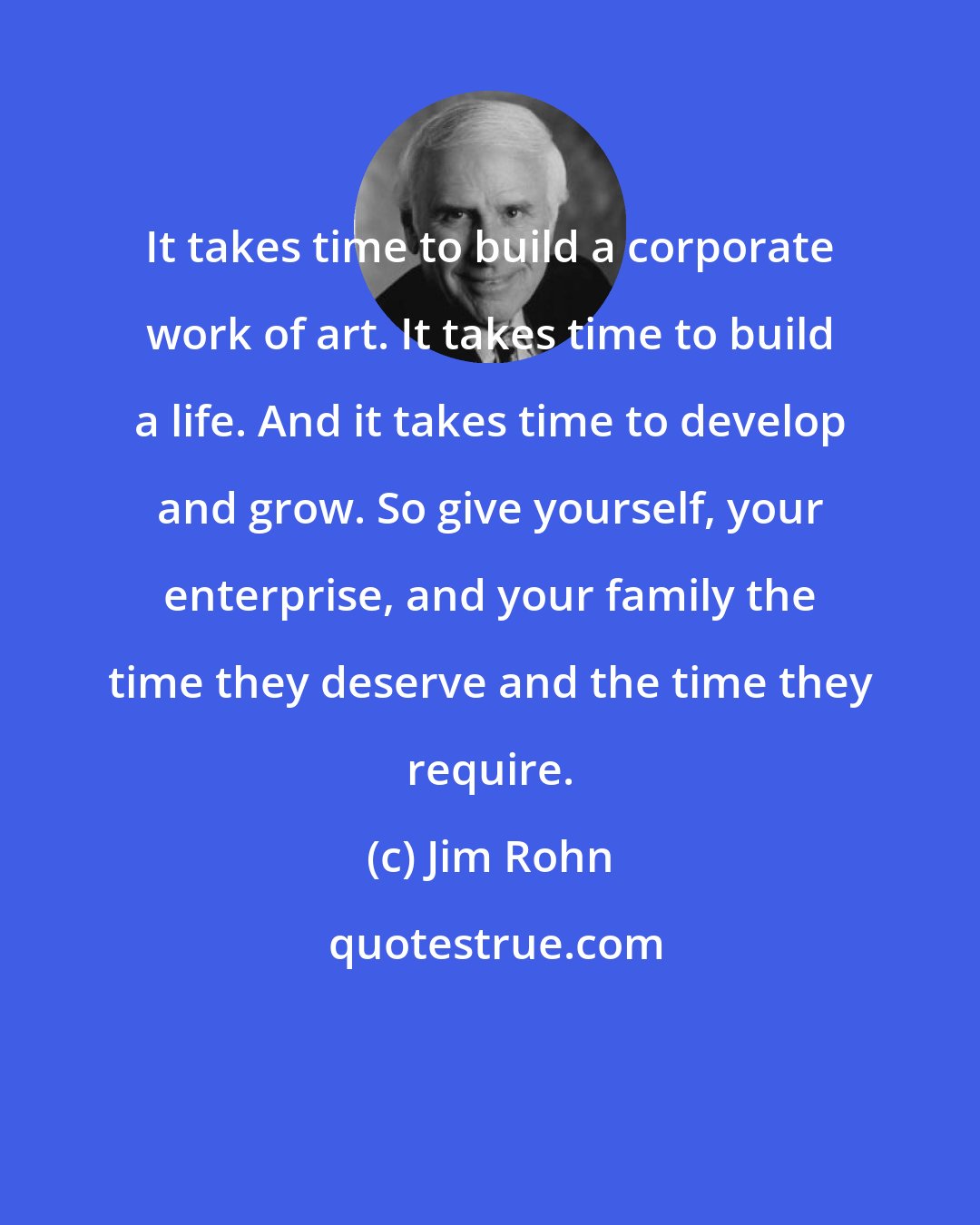 Jim Rohn: It takes time to build a corporate work of art. It takes time to build a life. And it takes time to develop and grow. So give yourself, your enterprise, and your family the time they deserve and the time they require.