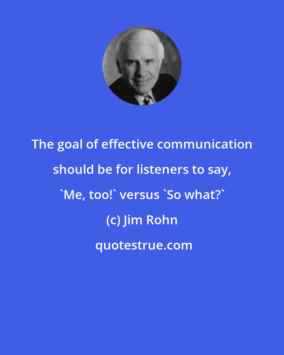 Jim Rohn: The goal of effective communication should be for listeners to say, 'Me, too!' versus 'So what?'