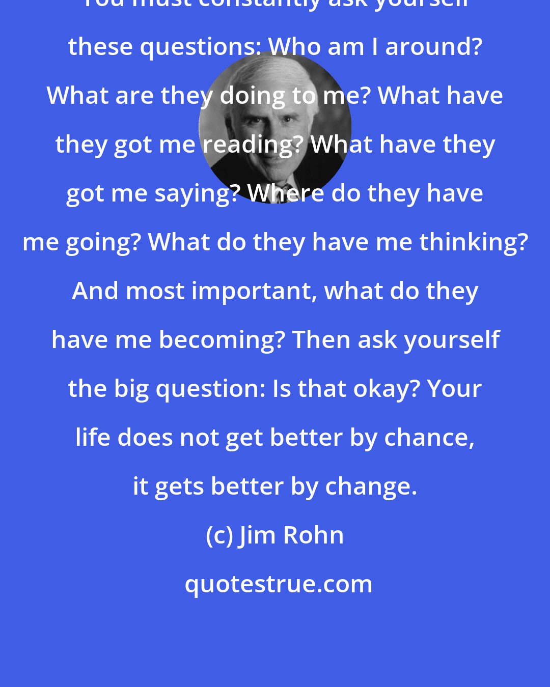 Jim Rohn: You must constantly ask yourself these questions: Who am I around? What are they doing to me? What have they got me reading? What have they got me saying? Where do they have me going? What do they have me thinking? And most important, what do they have me becoming? Then ask yourself the big question: Is that okay? Your life does not get better by chance, it gets better by change.