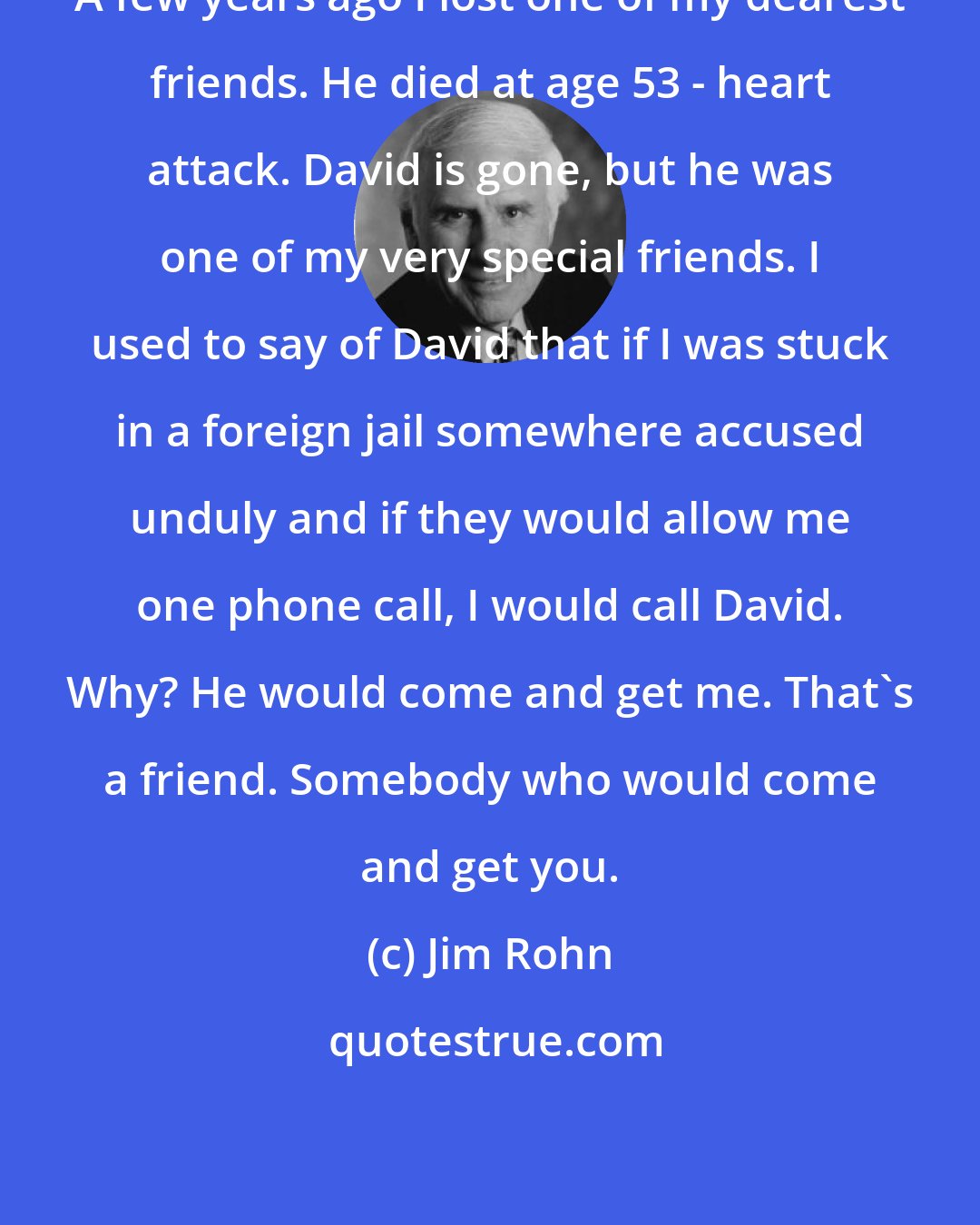 Jim Rohn: A few years ago I lost one of my dearest friends. He died at age 53 - heart attack. David is gone, but he was one of my very special friends. I used to say of David that if I was stuck in a foreign jail somewhere accused unduly and if they would allow me one phone call, I would call David. Why? He would come and get me. That's a friend. Somebody who would come and get you.