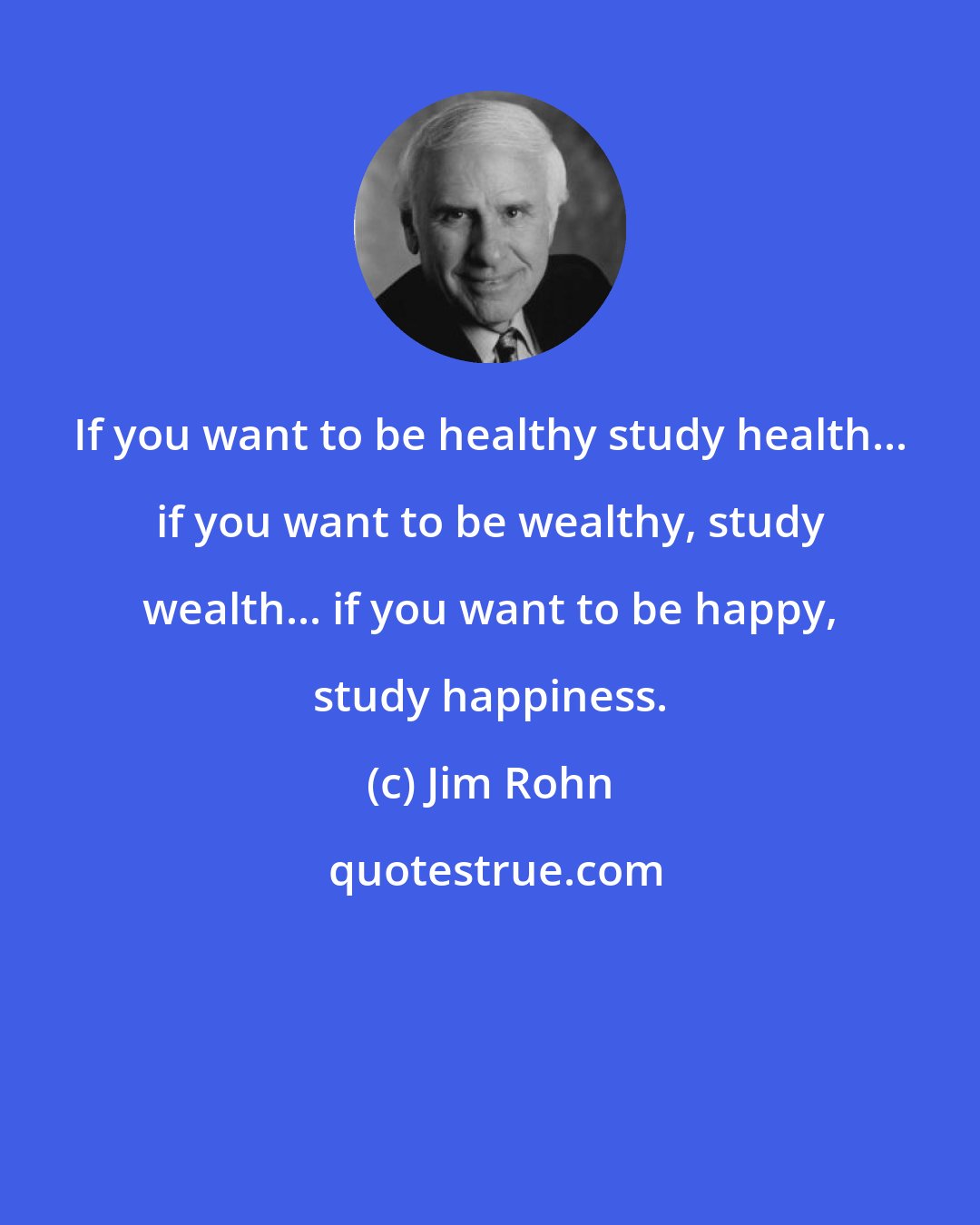 Jim Rohn: If you want to be healthy study health... if you want to be wealthy, study wealth... if you want to be happy, study happiness.