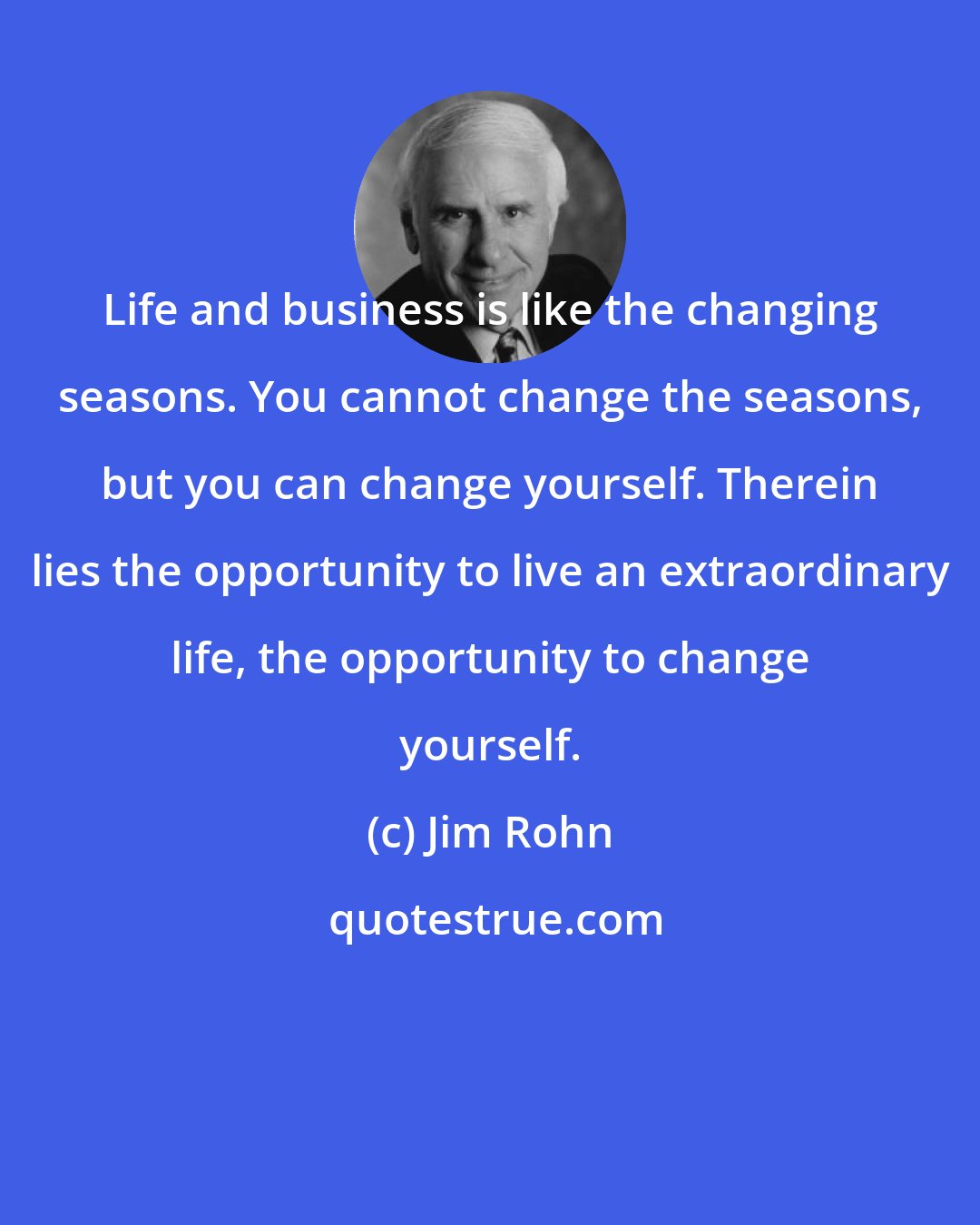 Jim Rohn: Life and business is like the changing seasons. You cannot change the seasons, but you can change yourself. Therein lies the opportunity to live an extraordinary life, the opportunity to change yourself.