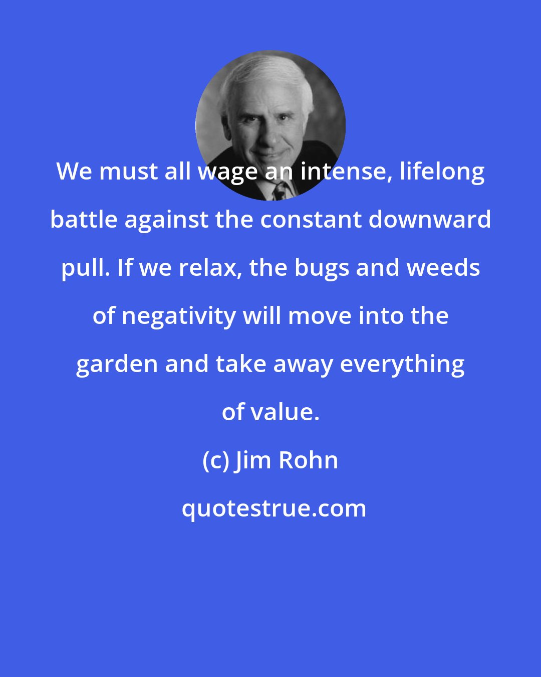 Jim Rohn: We must all wage an intense, lifelong battle against the constant downward pull. If we relax, the bugs and weeds of negativity will move into the garden and take away everything of value.