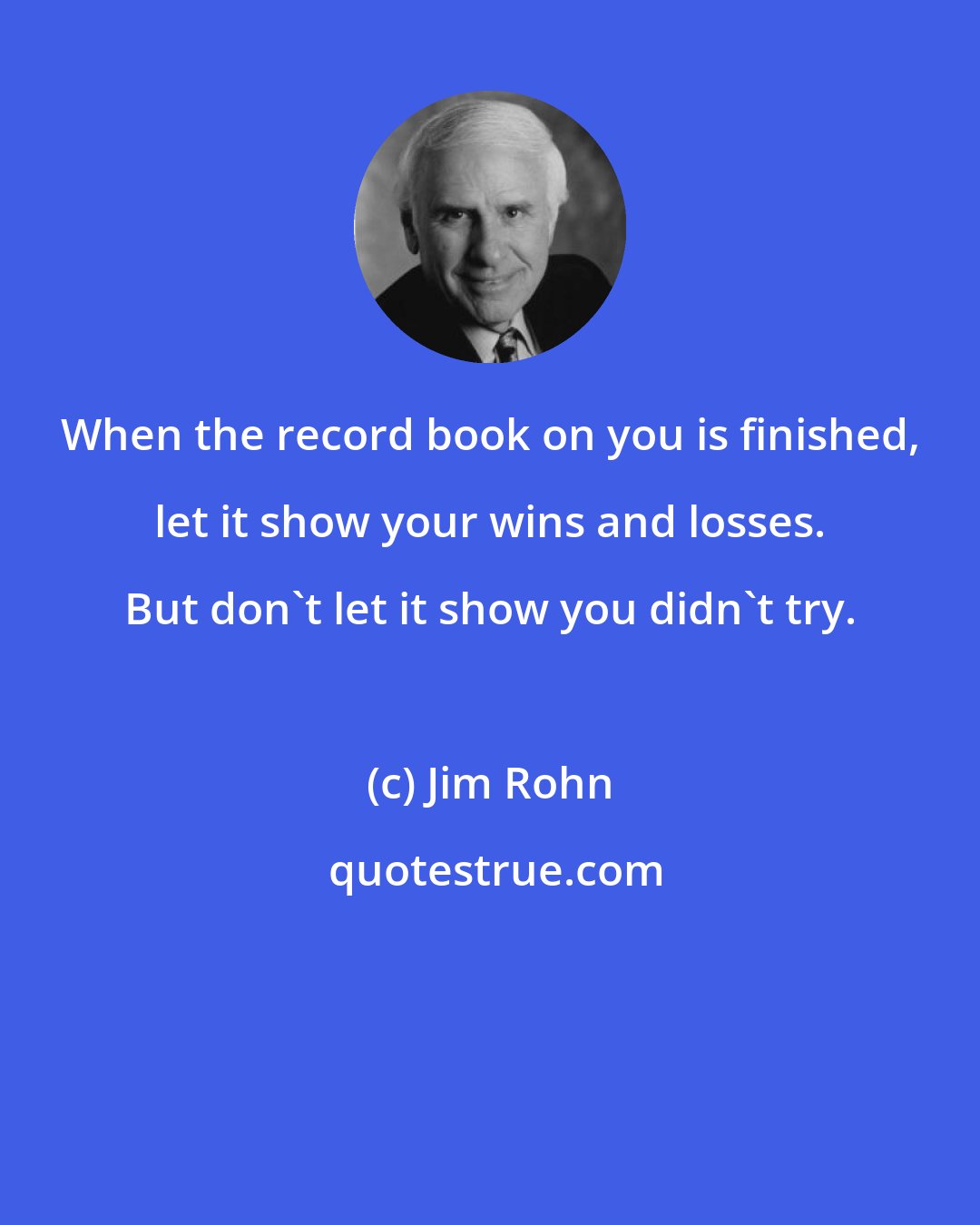 Jim Rohn: When the record book on you is finished, let it show your wins and losses. But don't let it show you didn't try.