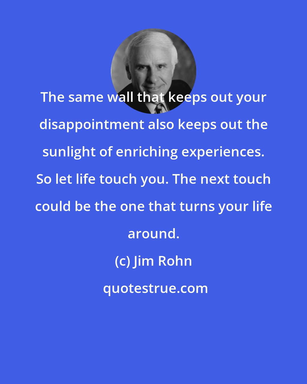 Jim Rohn: The same wall that keeps out your disappointment also keeps out the sunlight of enriching experiences. So let life touch you. The next touch could be the one that turns your life around.