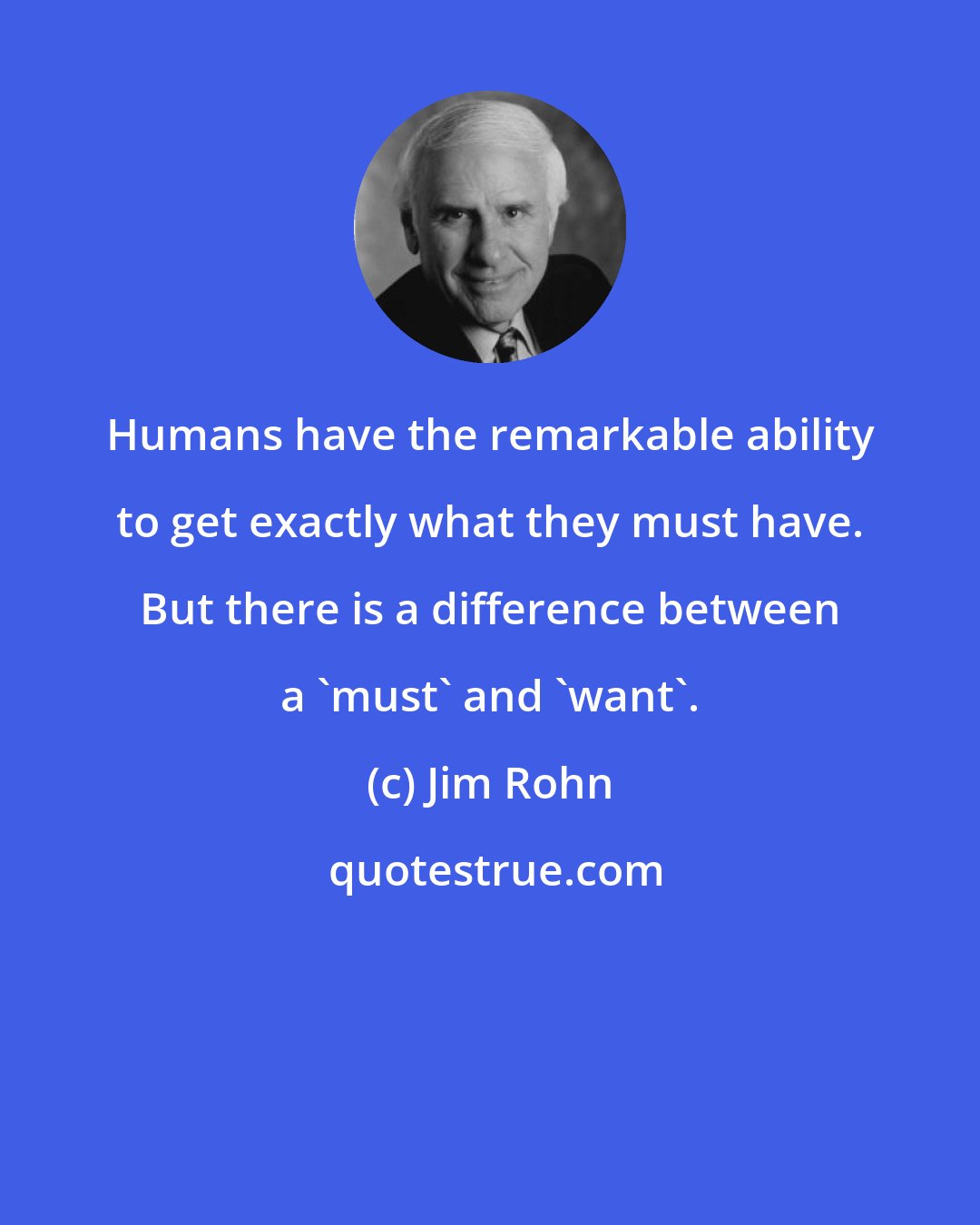 Jim Rohn: Humans have the remarkable ability to get exactly what they must have. But there is a difference between a 'must' and 'want'.