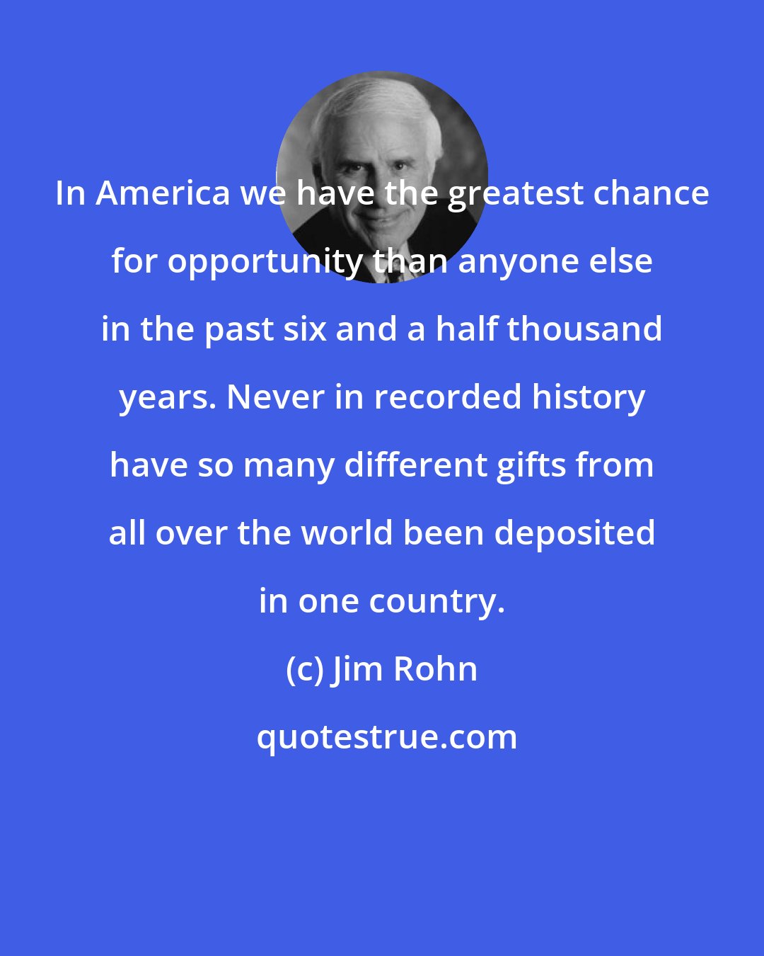 Jim Rohn: In America we have the greatest chance for opportunity than anyone else in the past six and a half thousand years. Never in recorded history have so many different gifts from all over the world been deposited in one country.