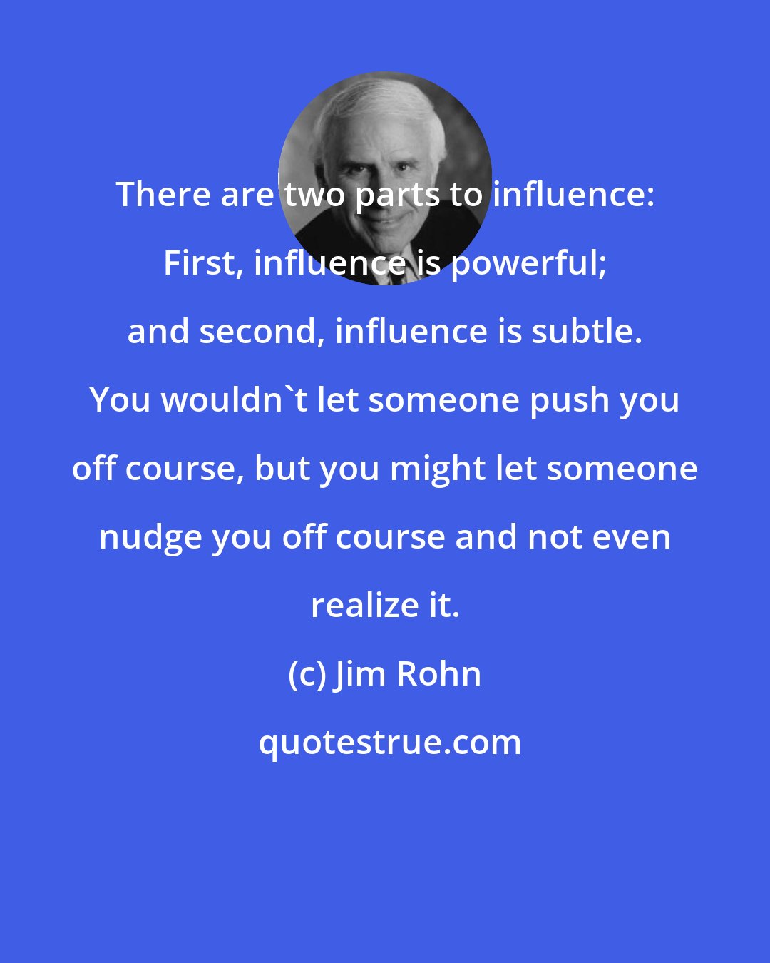 Jim Rohn: There are two parts to influence: First, influence is powerful; and second, influence is subtle. You wouldn't let someone push you off course, but you might let someone nudge you off course and not even realize it.