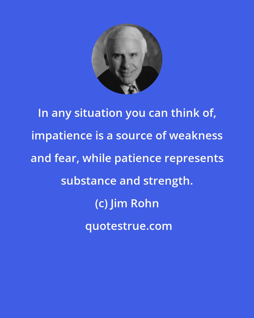 Jim Rohn: In any situation you can think of, impatience is a source of weakness and fear, while patience represents substance and strength.
