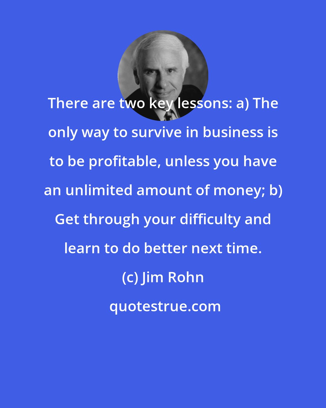 Jim Rohn: There are two key lessons: a) The only way to survive in business is to be profitable, unless you have an unlimited amount of money; b) Get through your difficulty and learn to do better next time.