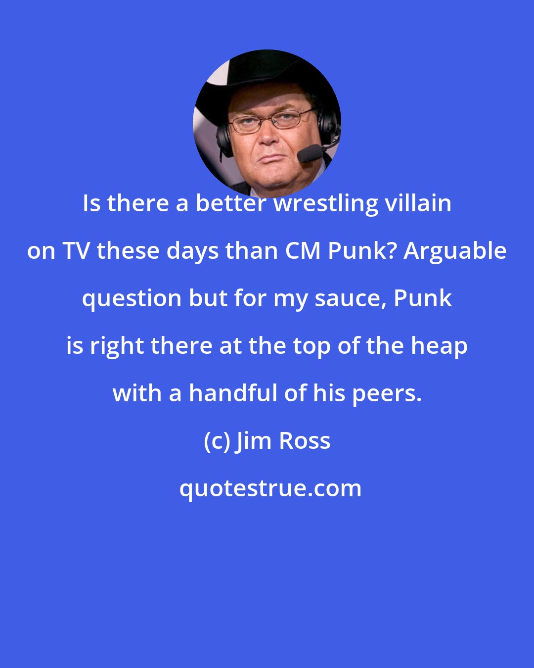 Jim Ross: Is there a better wrestling villain on TV these days than CM Punk? Arguable question but for my sauce, Punk is right there at the top of the heap with a handful of his peers.