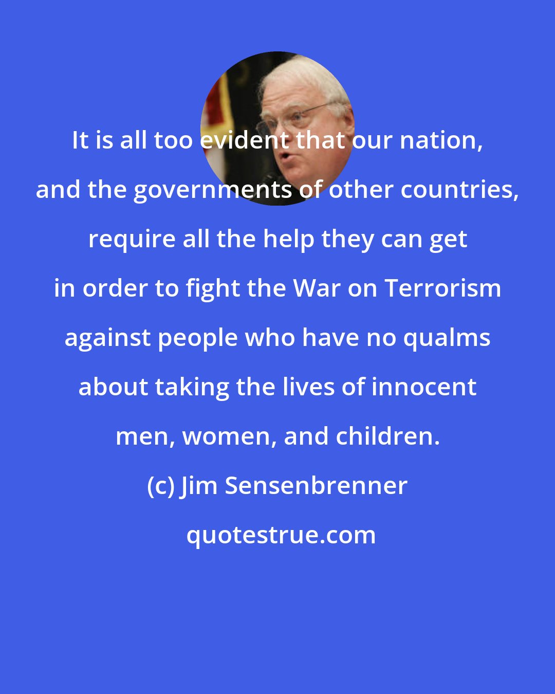 Jim Sensenbrenner: It is all too evident that our nation, and the governments of other countries, require all the help they can get in order to fight the War on Terrorism against people who have no qualms about taking the lives of innocent men, women, and children.
