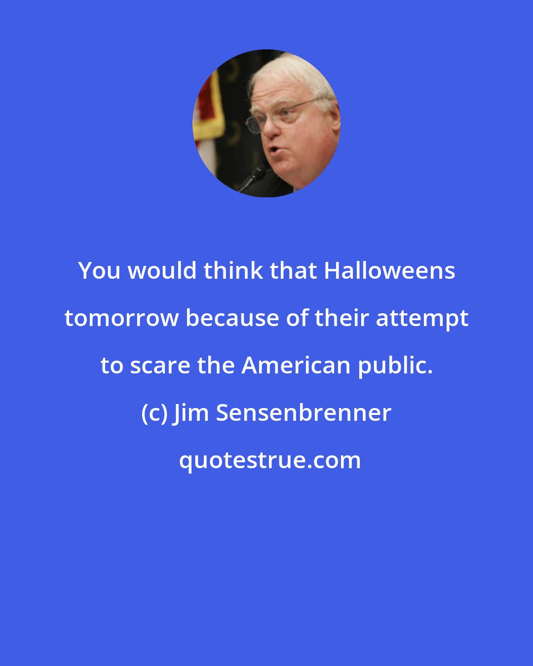 Jim Sensenbrenner: You would think that Halloweens tomorrow because of their attempt to scare the American public.