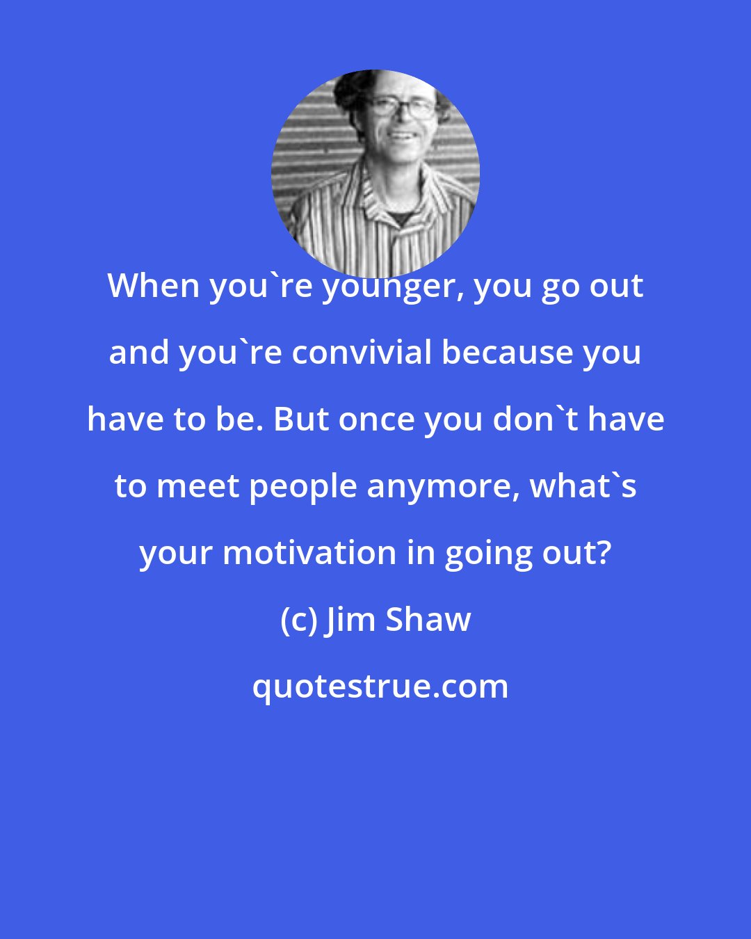 Jim Shaw: When you're younger, you go out and you're convivial because you have to be. But once you don't have to meet people anymore, what's your motivation in going out?