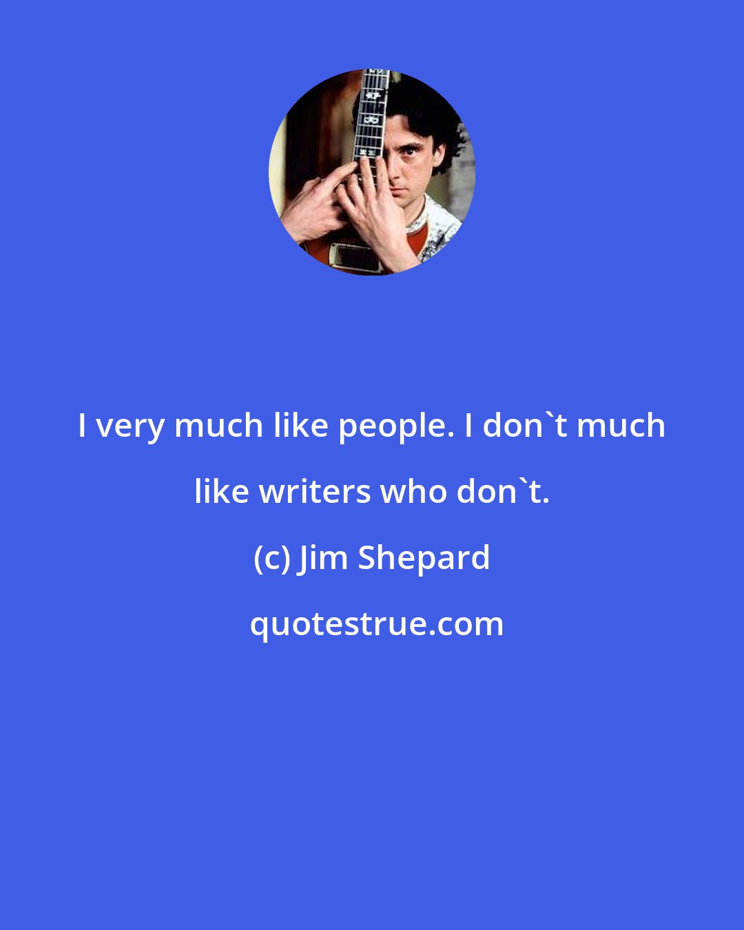 Jim Shepard: I very much like people. I don't much like writers who don't.