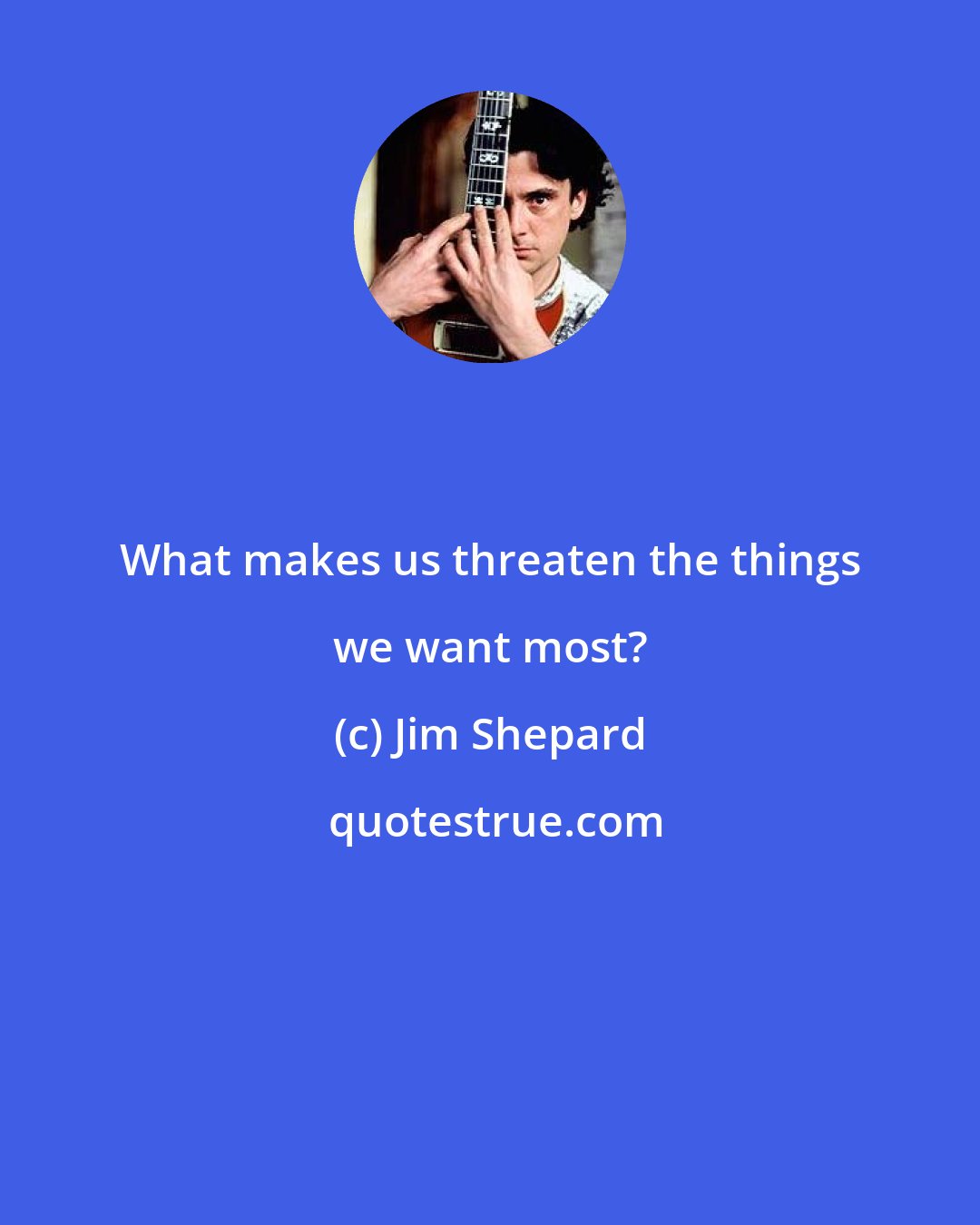 Jim Shepard: What makes us threaten the things we want most?