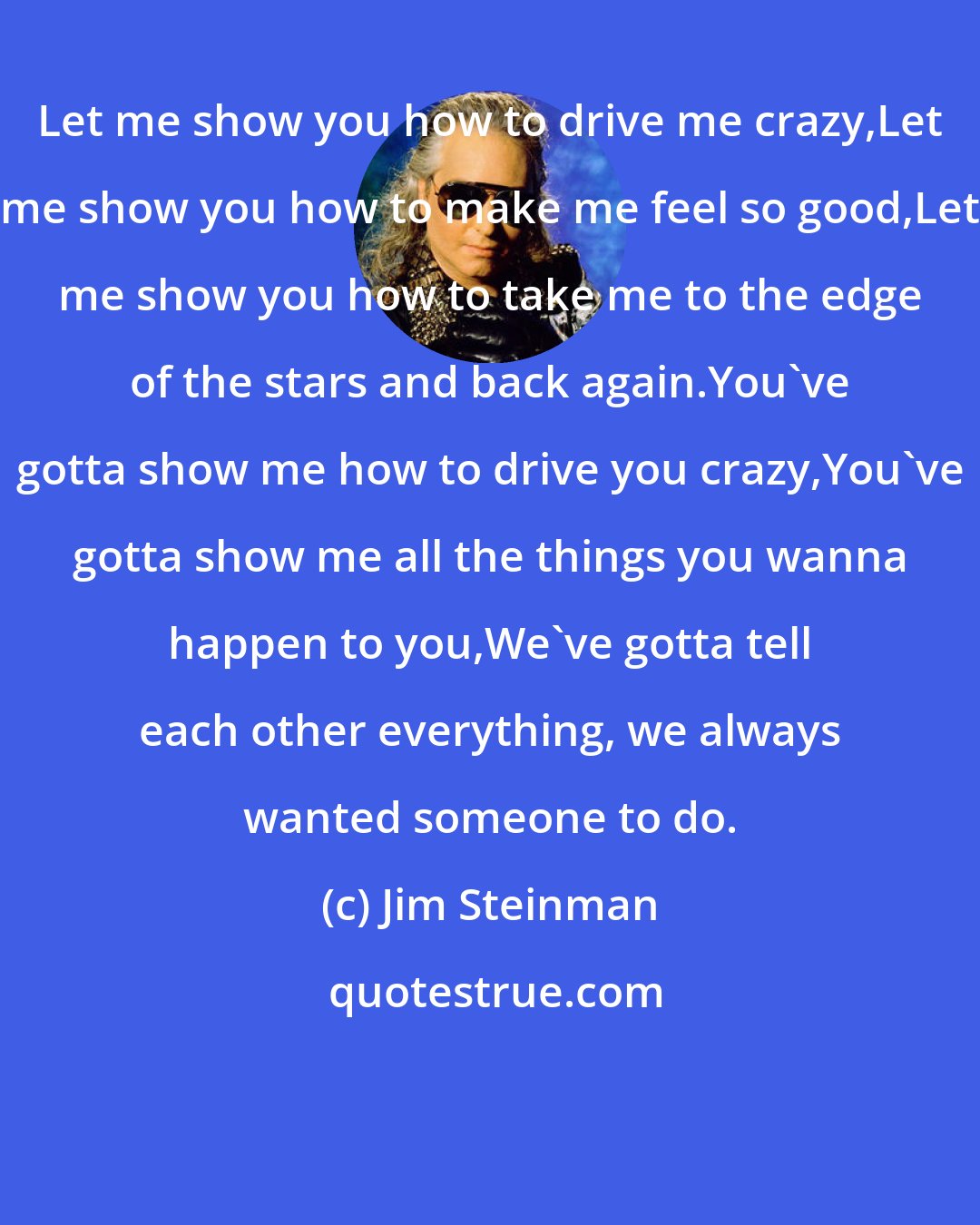 Jim Steinman: Let me show you how to drive me crazy,Let me show you how to make me feel so good,Let me show you how to take me to the edge of the stars and back again.You've gotta show me how to drive you crazy,You've gotta show me all the things you wanna happen to you,We've gotta tell each other everything, we always wanted someone to do.