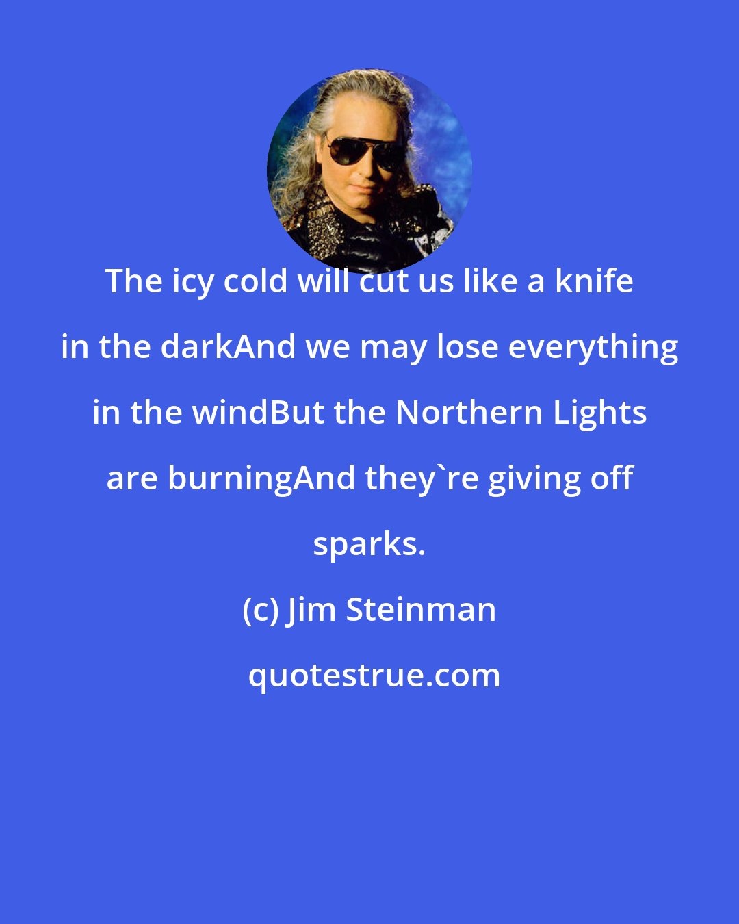 Jim Steinman: The icy cold will cut us like a knife in the darkAnd we may lose everything in the windBut the Northern Lights are burningAnd they're giving off sparks.