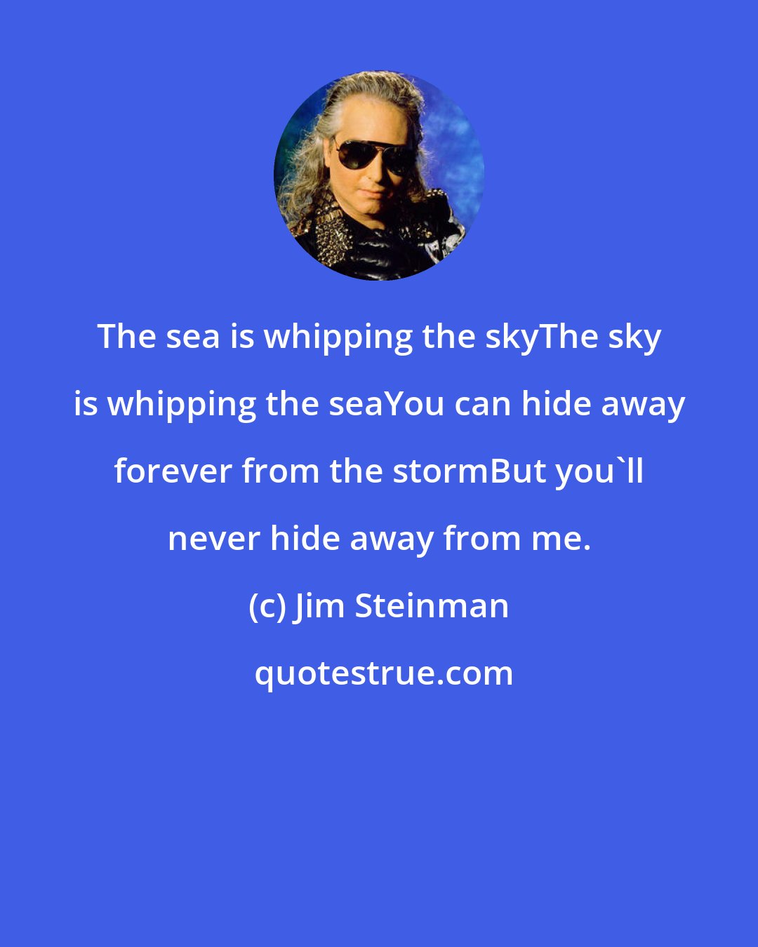 Jim Steinman: The sea is whipping the skyThe sky is whipping the seaYou can hide away forever from the stormBut you'll never hide away from me.