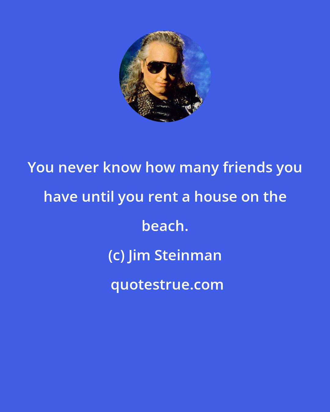 Jim Steinman: You never know how many friends you have until you rent a house on the beach.