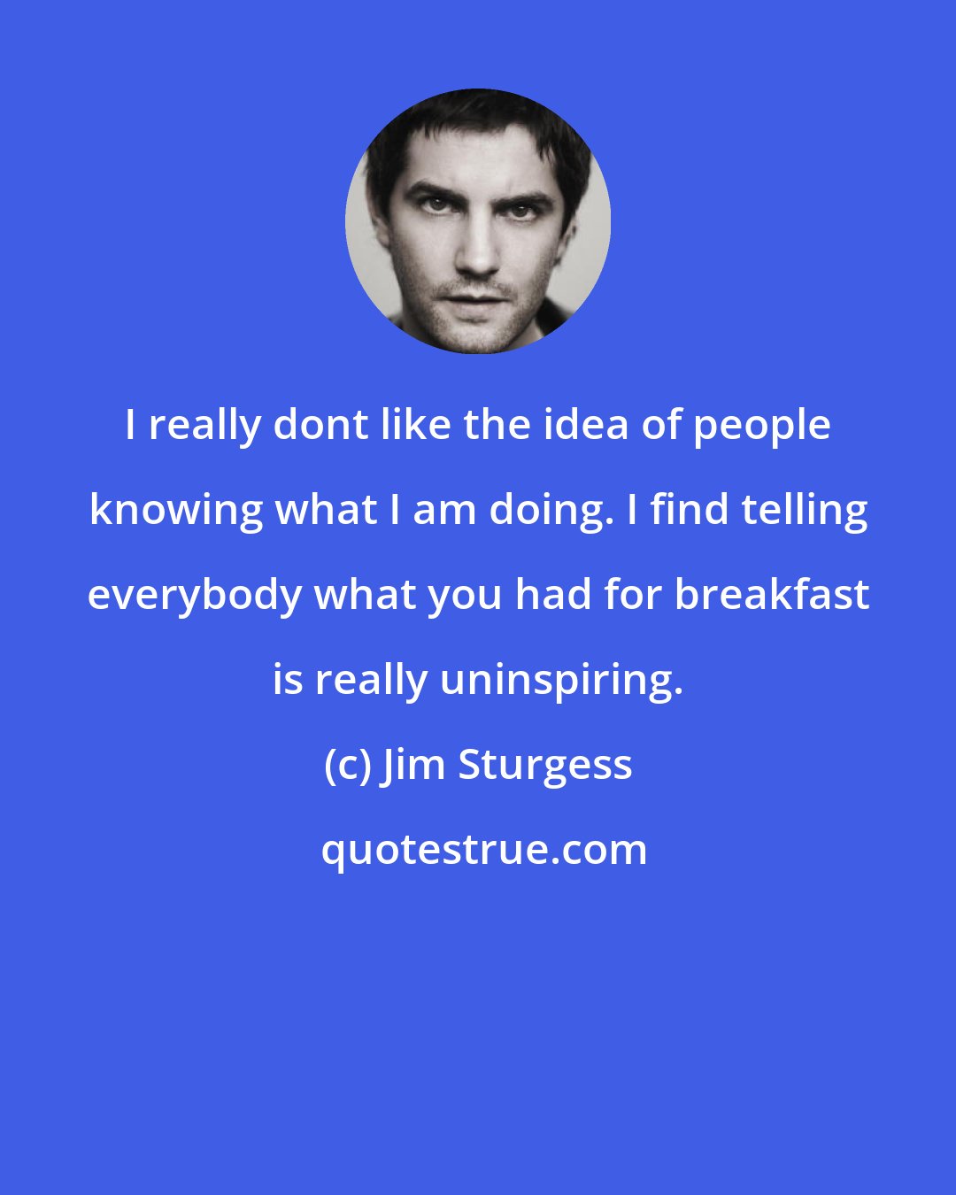 Jim Sturgess: I really dont like the idea of people knowing what I am doing. I find telling everybody what you had for breakfast is really uninspiring.