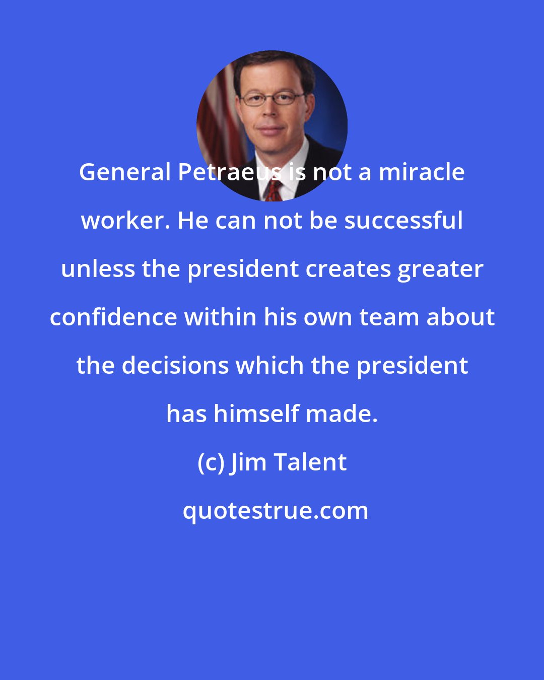 Jim Talent: General Petraeus is not a miracle worker. He can not be successful unless the president creates greater confidence within his own team about the decisions which the president has himself made.