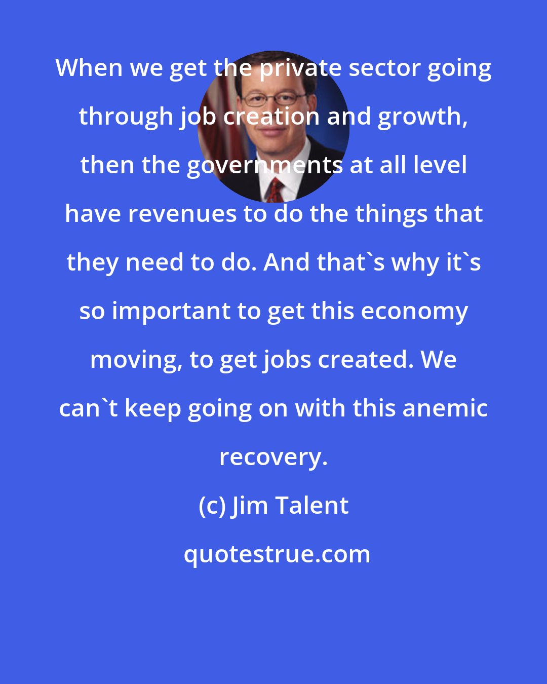 Jim Talent: When we get the private sector going through job creation and growth, then the governments at all level have revenues to do the things that they need to do. And that's why it's so important to get this economy moving, to get jobs created. We can't keep going on with this anemic recovery.